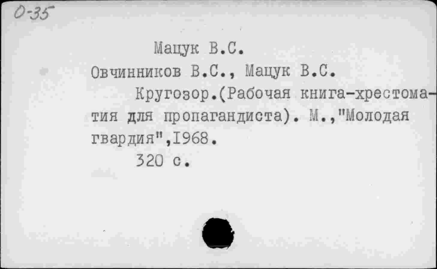 ﻿Мацук В.С.
Овчинников В.С., Мацук В.С.
Кругозор.(Рабочая книга-хрестома тия для пропагандиста). М.,"Молодая гвардия",1968.
320 с.